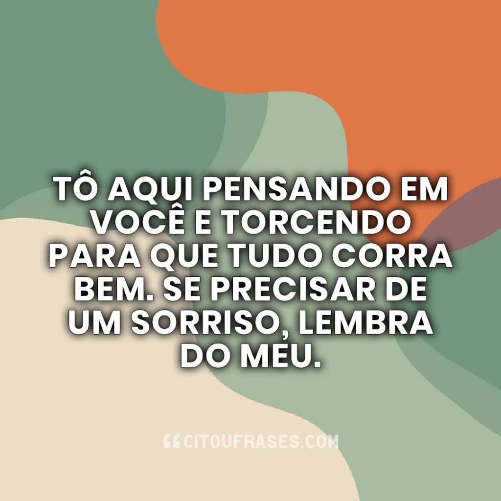 Tô aqui pensando em você e torcendo para que tudo corra bem. Se precisar de um sorriso, lembra do meu.