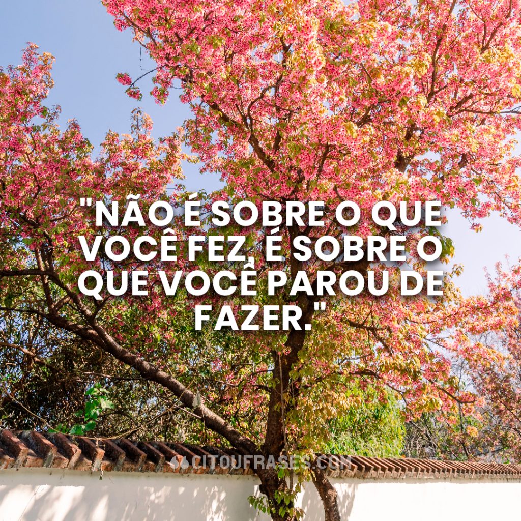 "Não é sobre o que você fez, é sobre o que você parou de fazer."
