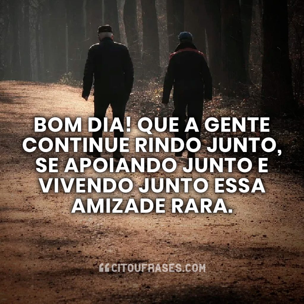 Bom dia! Que a gente continue rindo junto, se apoiando junto e vivendo junto essa amizade rara.